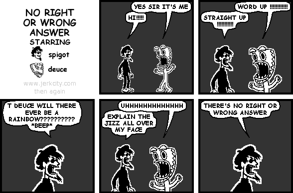 deuce: YES SIR IT'S ME
spigot: HI!!!!!
deuce: WORD UP !!!!!!!!!!!!
spigot: STRAIGHT UP !!!!!!!!!!!
spigot: T DEUCE WILL THERE EVER BE A RAINBOW?????????? *BEEP*
deuce: UHHHHHHHHHHHHH
spigot: EXPLAIN THE JIZZ ALL OVER MY FACE
spigot: THERE'S NO RIGHT OR WRONG ANSWER