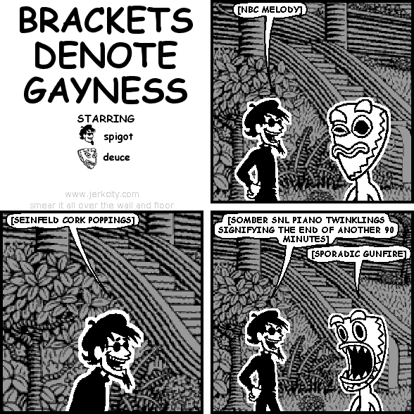 spigot: [NBC MELODY]
spigot: [SEINFELD CORK POPPINGS]
spigot: [SOMBER SNL PIANO TWINKLINGS SIGNIFYING THE END OF ANOTHER 90 MINUTES]
deuce: [SPORADIC GUNFIRE]