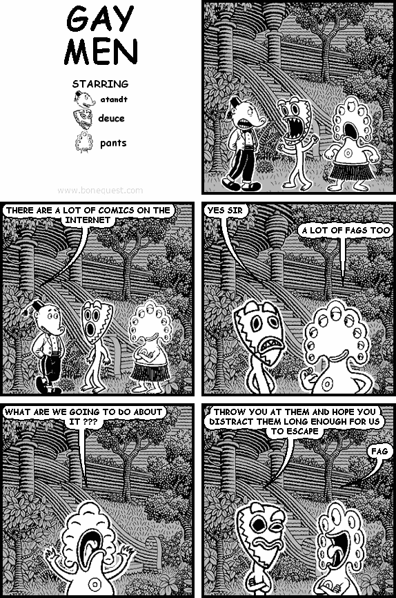 atandt: THERE ARE A LOT OF COMICS ON THE INTERNET
deuce: YES SIR
pants: A LOT OF FAGS TOO
pants: WHAT ARE WE GOING TO DO ABOUT IT ???
deuce: THROW YOU AT THEM AND HOPE YOU DISTRACT THEM LONG ENOUGH FOR US TO ESCAPE
pants: FAG