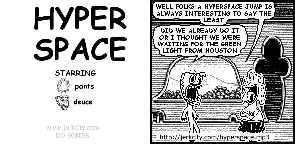 pants: WELL FOLKS A HYPERSPACE JUMP IS ALWAYS INTERESTING TO SAY THE LEAST
deuce: DID WE ALREADY DO IT OR I THOUGHT WE WERE WAITING FOR THE GREEN LIGHT FROM HOUSTON
: http://jerkcity.com/hyperspace.mp3