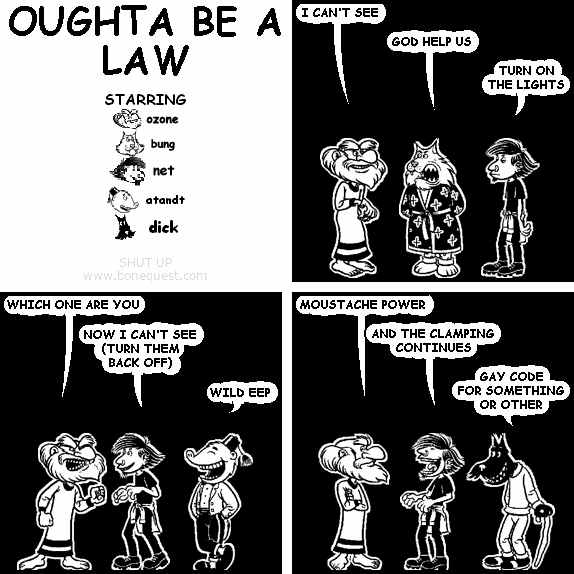 ozone: I CAN'T SEE
bung: GOD HELP US
net: TURN ON THE LIGHTS
ozone: WHICH ONE ARE YOU
net: NOW I CAN'T SEE (TURN THEM BACK OFF)
atandt: WILD EEP
ozone: MOUSTACHE POWER
net: AND THE CLAMPING CONTINUES
dick: GAY CODE FOR SOMETHING OR OTHER