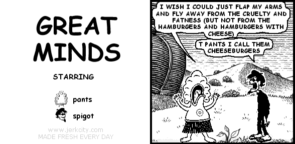 pants: I WISH I COULD JUST FLAP MY ARMS AND FLY AWAY FROM THE CRUELTY AND FATNESS (BUT NOT FROM THE HAMBURGERS AND HAMBURGERS WITH CHEESE)
spigot: T PANTS I CALL THEM CHEESEBURGERS