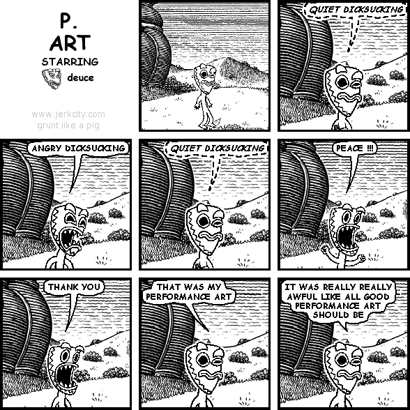 (deuce): QUIET DICKSUCKING
deuce: ANGRY DICKSUCKING
(deuce): QUIET DICKSUCKING
deuce: PEACE !!!
deuce: THANK YOU
deuce: THAT WAS MY PERFORMANCE ART
deuce: IT WAS REALLY REALLY AWFUL LIKE ALL GOOD PERFORMANCE ART SHOULD BE