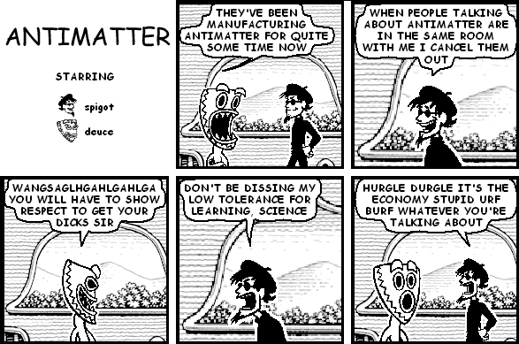 deuce: THEY'VE BEEN MANUFACTURING ANTIMATTER FOR QUITE SOME TIME NOW
spigot: WHEN PEOPLE TALKING ABOUT ANTIMATTER ARE IN THE SAME ROOM WITH ME I CANCEL THEM OUT
deuce: WANGSAGLHGAHLGAHLGA YOU WILL HAVE TO SHOW RESPECT TO GET YOUR DICKS SIR
spigot: DON'T BE DISSING MY LOW TOLERANCE FOR LEARNING, SCIENCE
spigot: HURGLE DURGLE IT'S THE ECONOMY STUPID URF BURF WHATEVER YOU'RE TALKING ABOUT