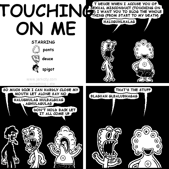pants: T DEUCE WHEN I ACCUSE YOU OF SEXUAL MISCONDUCT (TOUCHING ON ME) I WANT YOU TO BLOG THE WHOLE THING (FROM START TO MY DEATH)
deuce: HALUGUHLHALAG
spigot: SO MUCH DICK I CAN HARDLY CLOSE MY MOUTH LET ALONE SAY NO
deuce: HALUGHULAG HULBALGUAG AGHULAGULAG
pants: DON'T HOLD BACK LET IT ALL COME UP
pants: THAT'S THE STUFF
deuce: BLAGUAH GLBALUBHAGAG