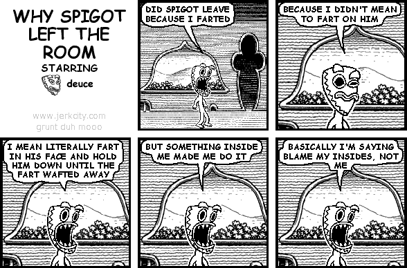 deuce: DID SPIGOT LEAVE BECAUSE I FARTED
deuce: BECAUSE I DIDN'T MEAN TO FART ON HIM
deuce: I MEAN LITERALLY FART IN HIS FACE AND HOLD HIM DOWN UNTIL THE FART WAFTED AWAY
deuce: BUT SOMETHING INSIDE MADE ME DO IT
deuce: BASICALLY I'M SAYING BLAME MY INSIDES, NOT ME
