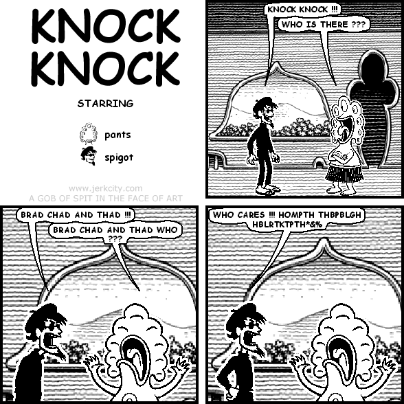 spigot: KNOCK KNOCK !!!
pants: WHO IS THERE ???
spigot: BRAD CHAD AND THAD !!!
pants: BRAD CHAD AND THAD WHO ???
spigot: WHO CARES !!! HOMPTH THBPBLGH HBLRTKTPTH*&%