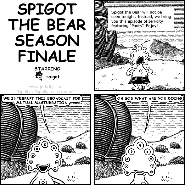 : Spigot the Bear will not be seen tonight. Instead, we bring you this episode of Jerkcity featuring "Pants". Enjoy!
pants: WE INTERRUPT THIS BROADCAST FOR MUTUAL MASTURBATION
pants: OH GOD WHAT ARE YOU DOING