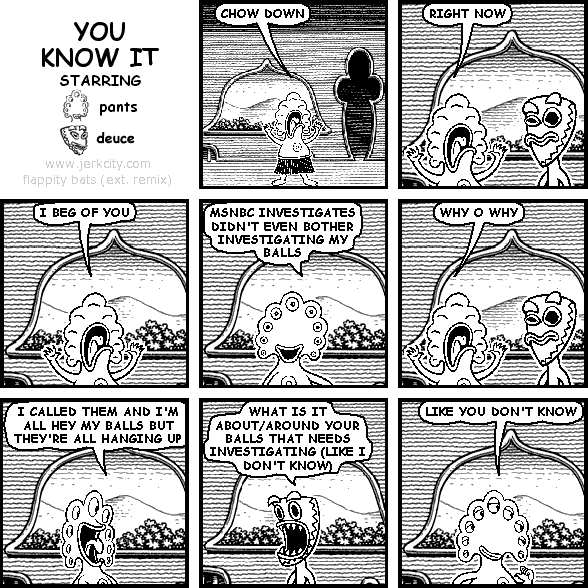 pants: CHOW DOWN
pants: RIGHT NOW
pants: I BEG OF YOU
pants: MSNBC INVESTIGATES DIDN'T EVEN BOTHER INVESTIGATING MY BALLS
pants: WHY O WHY
pants: I CALLED THEM AND I'M ALL HEY MY BALLS BUT THEY'RE ALL HANGING UP
deuce: WHAT IS IT ABOUT/AROUND YOUR BALLS THAT NEEDS INVESTIGATING (LIKE I DON'T KNOW)
pants: LIKE YOU DON'T KNOW