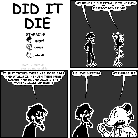 spigot: MY BONER'S FLOATING UP TO HEAVEN
deuce: T SPIGOT DID IT DIE
spigot: IT JUST THINKS THERE ARE MORE FAGS AND STALLS IN HEAVEN THEN HERE LOCKED AND BOUND AMONG THE MORTAL COILS OF EARTH
spigot: I.E. THE SUCKING
atandt: WETNURSE PLZ