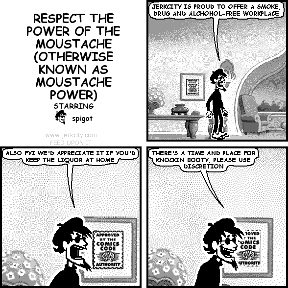 spigot: JERKCITY IS PROUD TO OFFER A SMOKE, DRUG AND ALCOHOL-FREE WORKPLACE
spigot: ALSO FYI WE'D APPRECIATE IT IF YOU'D KEEP THE LIQUOR AT HOME
spigot: THERE'S A TIME AND PLACE FOR KNOCKIN BOOTY, PLEASE USE DISCRETION