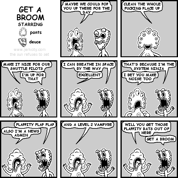 pants: MAYBE WE COULD POP YOU UP THERE FOR THE DAY
pants: CLEAN THE WHOLE FUCKING PLACE UP
pants: MAKE IT NICE FOR OUR SHUTTLE PILOTS
deuce: I'M UP FOR THAT
deuce: I CAN BREATHE IN SPACE BY THE WAY
pants: EXCELLENT
deuce: THAT'S BECAUSE I'M THE SYSTEM NINJA
pants: I BET YOU MAKE NOISE TOO
deuce: FLAPPITY FLAP FLAP
pants: ALSO I'M A NEWS ADMIN
pants: AND A LEVEL 2 VAMPYRE
pants: WILL YOU GET THOSE FLAPPITY BATS OUT OF HERE
deuce: GET A BROOM