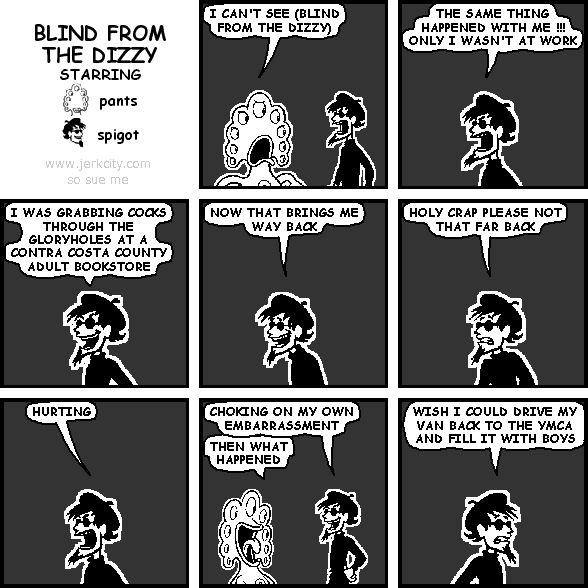 pants: I CAN'T SEE (BLIND FROM THE DIZZY)
spigot: THE SAME THING HAPPENED WITH ME !!! ONLY I WASN'T AT WORK
spigot: I WAS GRABBING COCKS THROUGH THE GLORYHOLES AT A CONTRA COSTA COUNTY ADULT BOOKSTORE
spigot: NOW THAT BRINGS ME WAY BACK
spigot: HOLY CRAP PLEASE NOT THAT FAR BACK
spigot: HURTING
spigot: CHOKING ON MY OWN EMBARRASSMENT
pants: THEN WHAT HAPPENED
spigot: WISH I COULD DRIVE MY VAN BACK TO THE YMCA AND FILL IT WITH BOYS