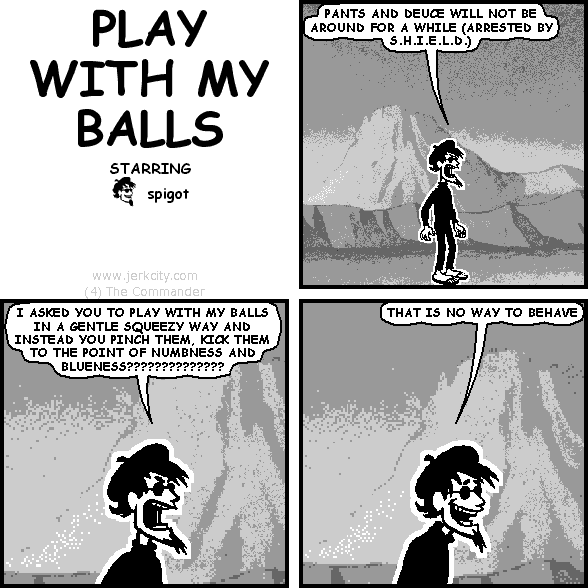 spigot: PANTS AND DEUCE WILL NOT BE AROUND FOR A WHILE (ARRESTED BY S.H.I.E.L.D.)
spigot: I ASKED YOU TO PLAY WITH MY BALLS IN A GENTLE SQUEEZY WAY AND INSTEAD YOU PINCH THEM, KICK THEM TO THE POINT OF NUMBNESS AND BLUENESS??????????????
spigot: THAT IS NO WAY TO BEHAVE