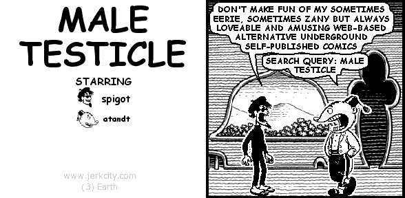 spigot: DON'T MAKE FUN OF MY SOMETIMES EERIE, SOMETIMES ZANY BUT ALWAYS LOVEABLE AND AMUSING WEB-BASED ALTERNATIVE UNDERGROUND SELF-PUBLISHED COMICS
atandt: SEARCH QUERY: MALE TESTICLE
