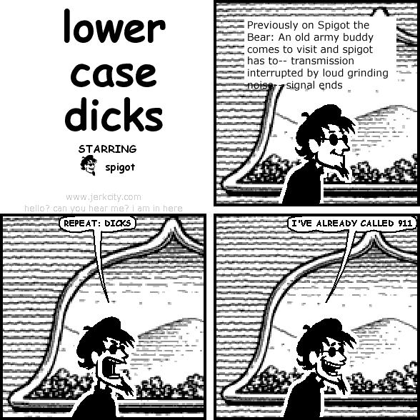 : Previously on Spigot the Bear: An old army buddy comes to visit and spigot has to-- transmission interrupted by loud grinding noise-- signal ends
spigot: REPEAT: DICKS
spigot: I'VE ALREADY CALLED 911