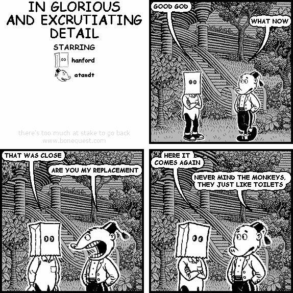 hanford: GOOD GOD
atandt: WHAT NOW
hanford: THAT WAS CLOSE
atandt: ARE YOU MY REPLACEMENT
hanford: HERE IT COMES AGAIN
atandt: NEVER MIND THE MONKEYS, THEY JUST LIKE TOILETS