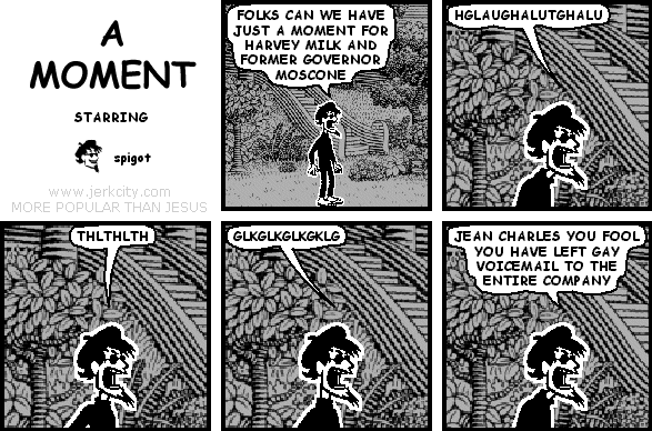 spigot: FOLKS CAN WE HAVE JUST A MOMENT FOR HARVEY MILK AND FORMER GOVERNOR MOSCONE
spigot: HGLAUGHALUTGHALU
spigot: THLTHLTH
spigot: GLKGLKGLKGKLG
spigot: JEAN CHARLES YOU FOOL YOU HAVE LEFT GAY VOICEMAIL TO THE ENTIRE COMPANY