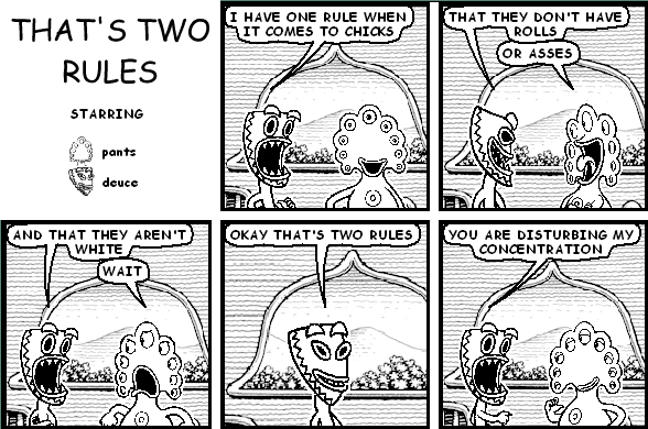 deuce: I HAVE ONE RULE WHEN IT COMES TO CHICKS
deuce: THAT THEY DON'T HAVE ROLLS
pants: OR ASSES
deuce: AND THAT THEY AREN'T WHITE
pants: WAIT
deuce: OKAY THAT'S TWO RULES
deuce: YOU ARE DISTURBING MY CONCENTRATION
