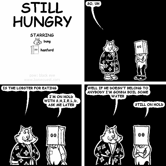 bung: SO, UH
bung: IS THE LOBSTER FOR EATING
hanford: I'M ON HOLD WITH S.H.I.E.L.D. ASK ME LATER
bung: WELL IF HE DOESN'T BELONG TO ANYBODY I'M GONNA BOIL SOME WATER
hanford: STILL ON HOLD