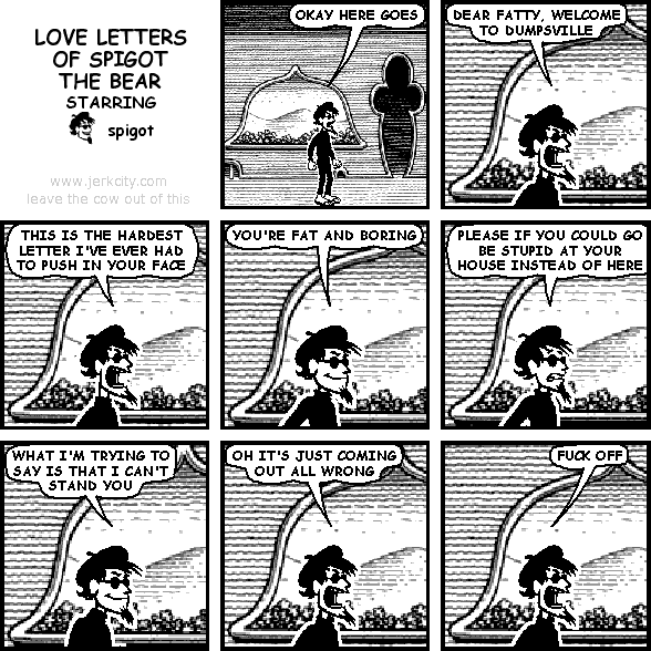 spigot: OKAY HERE GOES
spigot: DEAR FATTY, WELCOME TO DUMPSVILLE
spigot: THIS IS THE HARDEST LETTER I'VE EVER HAD TO PUSH IN YOUR FACE
spigot: YOU'RE FAT AND BORING
spigot: PLEASE IF YOU COULD GO BE STUPID AT YOUR HOUSE INSTEAD OF HERE
spigot: WHAT I'M TRYING TO SAY IS THAT I CAN'T STAND YOU
spigot: OH IT'S JUST COMING OUT ALL WRONG
spigot: FUCK OFF