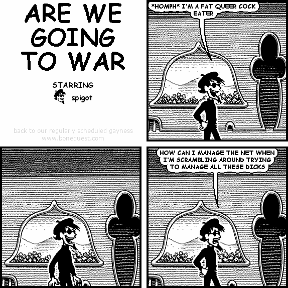 spigot: *HOMPH* I'M A FAT QUEER COCK EATER
spigot: HOW CAN I MANAGE THE NET WHEN I'M SCRAMBLING AROUND TRYING TO MANAGE ALL THESE DICKS