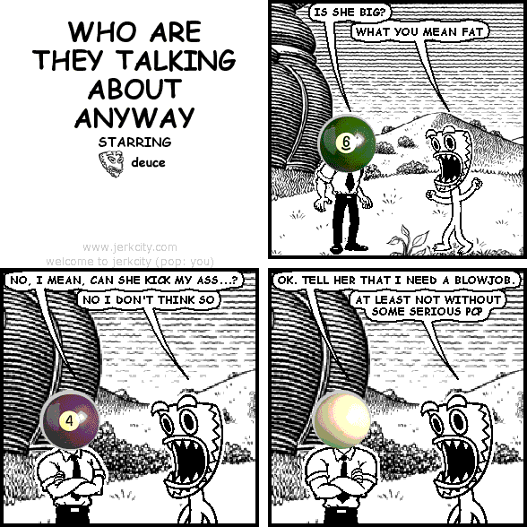 effigy: IS SHE BIG?
deuce: WHAT YOU MEAN FAT
effigy: NO, I MEAN, CAN SHE KICK MY ASS...?
deuce: NO I DON'T THINK SO
effigy: OK. TELL HER THAT I NEED A BLOWJOB.
deuce: AT LEAST NOT WITHOUT SOME SERIOUS PCP
