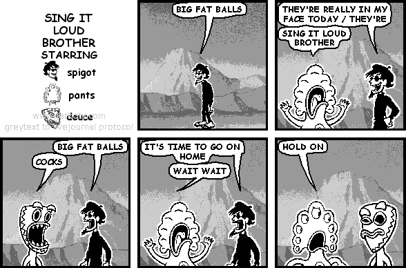 spigot: BIG FAT BALLS
spigot: THEY'RE REALLY IN MY FACE TODAY / THEY'RE
pants: SING IT LOUD BROTHER
spigot: BIG FAT BALLS
deuce: COCKS
spigot: IT'S TIME TO GO ON HOME
pants: WAIT WAIT
pants: HOLD ON