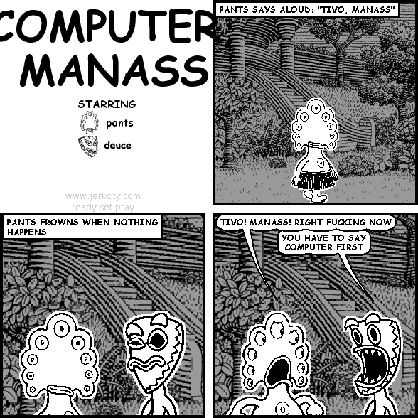 : PANTS SAYS ALOUD: "TIVO, MANASS"
: PANTS FROWNS WHEN NOTHING HAPPENS
pants: TIVO! MANASS! RIGHT FUCKING NOW
deuce: YOU HAVE TO SAY COMPUTER FIRST