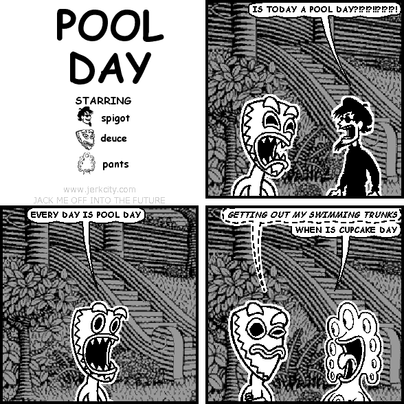 spigot: IS TODAY A POOL DAY?!?!?!!?!?!?!
deuce: EVERY DAY IS POOL DAY
(deuce): GETTING OUT MY SWIMMING TRUNKS
pants: WHEN IS CUPCAKE DAY