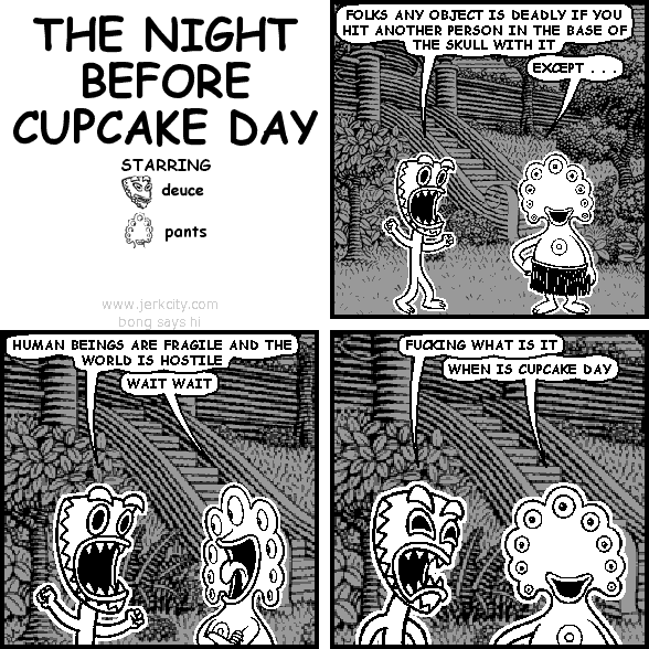 deuce: FOLKS ANY OBJECT IS DEADLY IF YOU HIT ANOTHER PERSON IN THE BASE OF THE SKULL WITH IT
pants: EXCEPT . . .
deuce: HUMAN BEINGS ARE FRAGILE AND THE WORLD IS HOSTILE
pants: WAIT WAIT
deuce: FUCKING WHAT IS IT
pants: WHEN IS CUPCAKE DAY