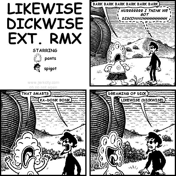pants: BARK BARK BARK BARK BARK BARK
(spigot): HURRRRRRR I THINK WE GOT DISCONNUHHHHHHHHH
pants: THAT SMARTS
spigot: KA-DONK BONK
pants: DREAMING OF DICK
spigot: LIKEWISE (DICKWISE)