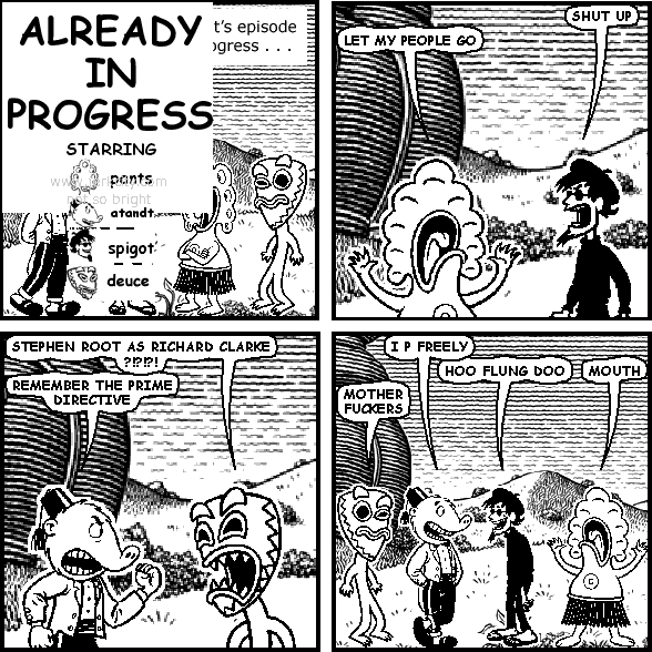 spigot: SHUT UP
pants: LET MY PEOPLE GO
deuce: STEPHEN ROOT AS RICHARD CLARKE ?!?!?!
atandt: REMEMBER THE PRIME DIRECTIVE
atandt: I P FREELY
spigot: HOO FLUNG DOO
pants: MOUTH
deuce: MOTHER FUCKERS