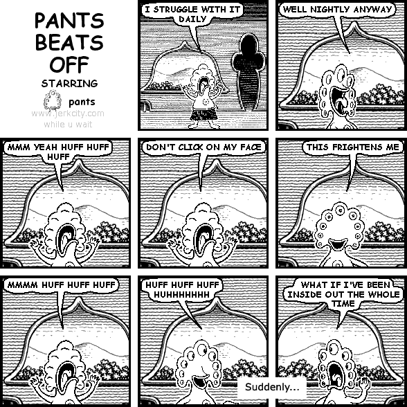 pants: I STRUGGLE WITH IT DAILY
pants: WELL NIGHTLY ANYWAY
pants: MMM YEAH HUFF HUFF HUFF
pants: DON'T CLICK ON MY FACE
pants: THIS FRIGHTENS ME
pants: MMMM HUFF HUFF HUFF
pants: HUFF HUFF HUFF HUHHHHHHH
: Suddenly...
pants: WHAT IF I'VE BEEN INSIDE OUT THE WHOLE TIME
