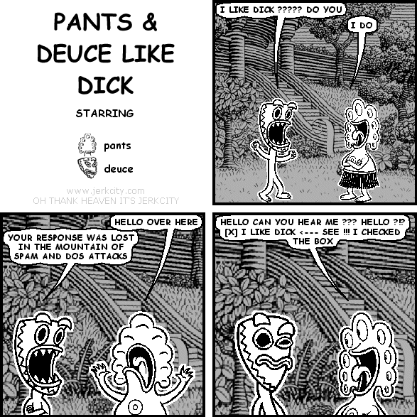 deuce: I LIKE DICK ????? DO YOU
pants: I DO
pants: HELLO OVER THERE
deuce: YOUR RESPONSE WAS LOST IN THE MOUNTAIN OF SPAM AND DOS ATTACKS
pants: HELLO CAN YOU HEAR ME ??? HELLO ?!? [X] I LIKE DICK <--- SEE !!! I CHECKED THE BOX
