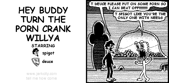 spigot: T DEUCE PLEASE PUT ON SOME PORN SO I CAN BEAT OFF!!!!!!!!!!
deuce: T SPIGOT LIKE YOU'RE THE ONLY ONE WITH NEEDS