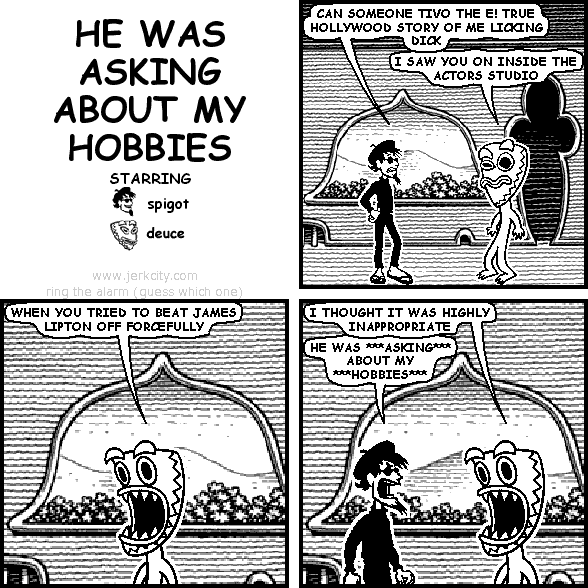 spigot: CAN SOMEONE TIVO THE E! TRUE HOLLYWOOD STORY OF ME LICKING DICK
deuce: I SAW YOU ON INSIDE THE ACTORS STUDIO
deuce: WHEN YOU TRIED TO BEAT JAMES LIPTON OFF FORCEFULLY
deuce: I THOUGHT IT WAS HIGHLY INAPPROPRIATE
spigot: HE WAS ***ASKING*** ABOUT MY ***HOBBIES***