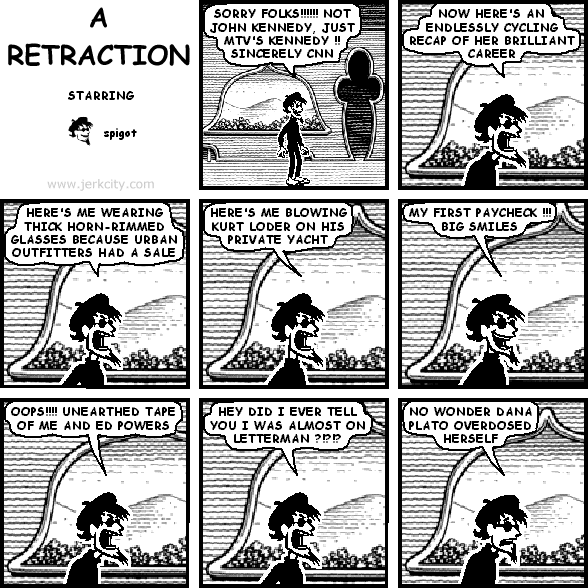 spigot: SORRY FOLKS!!!!!!! NOT JOHN KENNEDY, JUST MTV'S KENNEDY !! SINCERELY CNN
spigot: NOW HERE'S AN ENDLESSLY CYCLING RECAP OF HER BRILLIANT CAREER
spigot: HERE'S ME WEARING THICK HORN-RIMMED GLASSES BECAUSE URBAN OUTFITTERS HAD A SALE
spigot: HERE'S ME BLOWING KURT LODER ON HIS PRIVATE YACHT
spigot: MY FIRST PAYCHECK !!! BIG SMILES
spigot: OOPS !!! UNEARTHED TAPE OF ME AND ED POWERS
spigot: HEY DID I EVER TELL YOU I WAS ALMOST ON LETTERMAN ?!?!?!
spigot: NO WONDER DANA PLATO OVERDOSED HERSELF