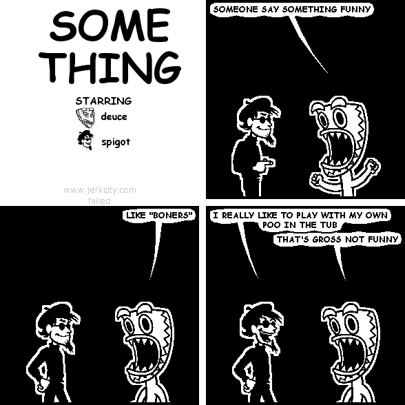 deuce: SOMEONE SAY SOMETHING FUNNY
deuce: LIKE "BONERS"
spigot: I REALLY LIKE TO PLAY WITH MY OWN POO IN THE TUB
deuce: THAT'S GROSS NOT FUNNY