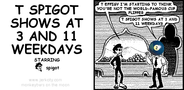 spigot: T EFFIGY I'M STARTING TO THINK YOU'RE NOT THE WORLD-FAMOUS CUP FLIPPER
effigy: T SPIGOT SHOWS AT 3 AND 11 WEEKDAYS