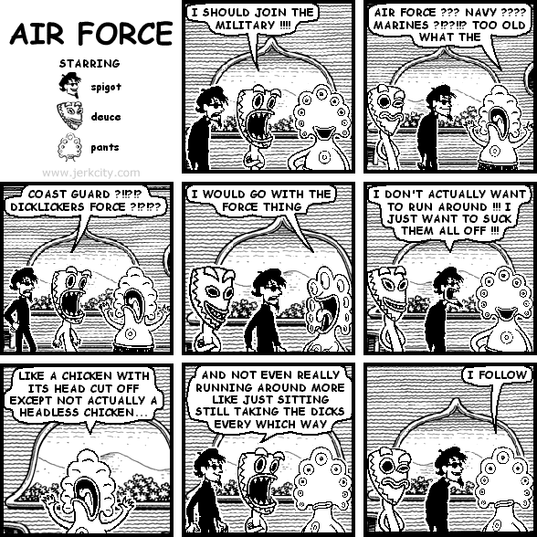 deuce: I SHOULD JOIN THE MILITARY !!!!
pants: AIR FORCE ??? NAVY ???? MARINES ?!??!!? TOO OLD WHAT THE
deuce: COAST GUARD ?!!?!? DICKLICKERS FORCE ?!?!??
pants: I WOULD GO WITH THE FORCE THING
spigot: I DON'T ACTUALLY WANT TO RUN AROUND !!! I JUST WANT TO SUCK THEM ALL OFF !!!
pants: LIKE A CHICKEN WITH ITS HEAD CUT OFF EXCEPT NOT ACTUALLY A HEADLESS CHICKEN
deuce: AND NOT EVEN REALLY RUNNING AROUND MORE LIKE JUST SITTING STILL TAKING THE DICKS EVERY WHICH WAY
pants: I FOLLOW