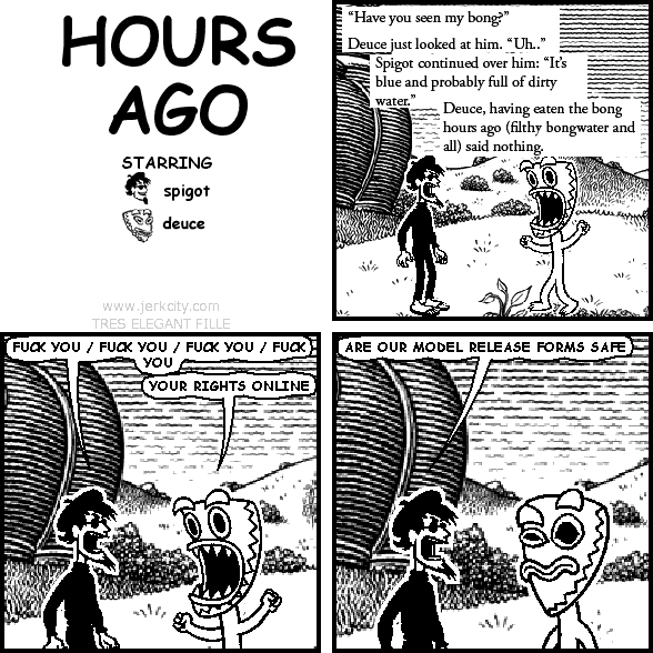 : "Have you seen my bong?"
: Deuce just looked at him. "Uh.."
: Spigot continued over him: "It's blue and probably full of dirty water."
: Deuce, having eaten the bong hours ago (filthy bongwater and all) said nothing.
spigot: FUCK YOU / FUCK YOU / FUCK YOU / FUCK YOU
deuce: YOUR RIGHTS ONLINE
spigot: ARE OUR MODEL RELEASE FORMS SAFE