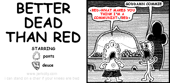 deuce: GODDAMN COMMIE
pants: <RED>WHAT MAKES YOU THINK I'M A COMMUNIST</RED>