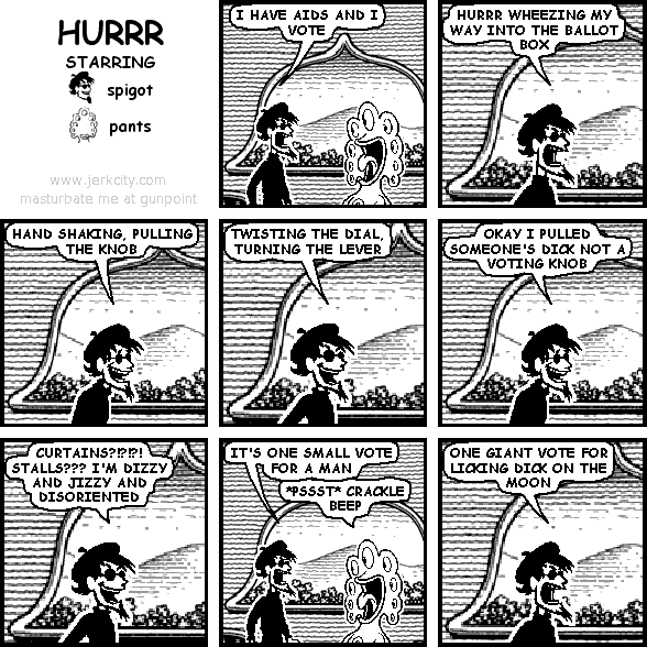 spigot: I HAVE AIDS AND I VOTE
spigot: HURRR WHEEZING MY WAY INTO THE BALLOT BOX
spigot: HAND SHAKING, PULLING THE KNOB
spigot: TWISTING THE DIAL, TURNING THE LEVER
spigot: OKAY I PULLED SOMEONE'S DICK NOT A VOTING KNOB
spigot: CURTAINS?!?!?! STALLS??? I'M DIZZY AND JIZZY AND DISORIENTED
spigot: IT'S ONE SMALL VOTE FOR A MAN
pants: *PSSST* CRACKLE BEEP
spigot: ONE GIANT VOTE FOR LICKING DICK ON THE MOON