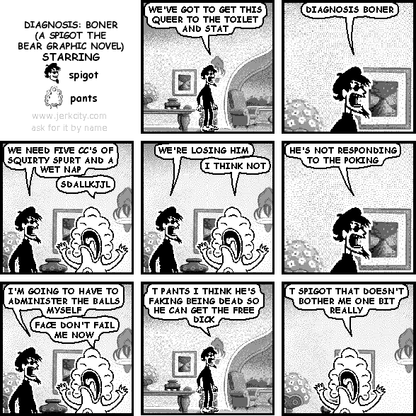 spigot: WE'VE GOT TO GET THIS QUEER TO THE TOILET AND STAT
spigot: DIAGNOSIS BONER
spigot: WE NEED FIVE CC'S OF SQUIRTY SPURT AND A WET NAP
pants: SDALLKJJL
spigot: WE'RE LOSING HIM
pants: I THINK NOT
spigot: HE'S NOT RESPONDING TO THE POKING
spigot: I'M GOING TO HAVE TO ADMINISTER THE BALLS MYSELF
pants: FACE DON'T FAIL ME NOW
spigot: T PANTS I THINK HE'S FAKING BEING DEAD SO HE CAN GET THE FREE DICK
pants: T SPIGOT THAT DOESN'T BOTHER ME ONE BIT REALLY