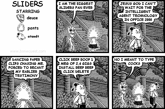 deuce: I AM THE BIGGEST SLIDERS FAN EVER
atandt: JESUS GOD I CAN'T WAIT FOR THE INTELLIGENT AGENT TECHNOLOGY IN OFFICE 2000
pants: DANCING PAPER CLIPS CHASING ME, FORCED TO RECANT MY EARLIER TESTIMONY
atandt: CLICK BEEP BOOP 1 MEG OF 2.6 GIGS INSTALL BEEP BEEP CLICK DELETE
deuce: NO I MEANT TO TYPE COCKS