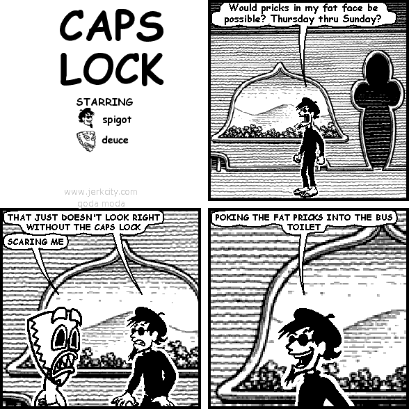 spigot: Would pricks in my fat face be possible? Thursday thru Sunday?
spigot: THAT JUST DOESN'T LOOK RIGHT WITHOUT THE CAPS LOCK
deuce: SCARING ME
spigot: POKING THE FAT PRICKS INTO THE BUS TOILET