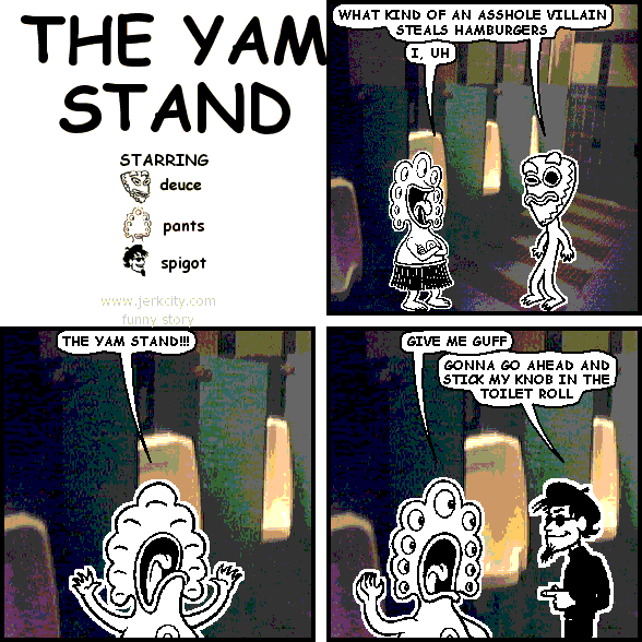 deuce: WHAT KIND OF AN ASSHOLE VILLAIN STEALS HAMBURGERS
pants: I, UH
pants: THE YAM STAND!!!
pants: GIVE ME GUFF
spigot: GONNA GO AHEAD AND STICK MY KNOB IN THE TOILET ROLL