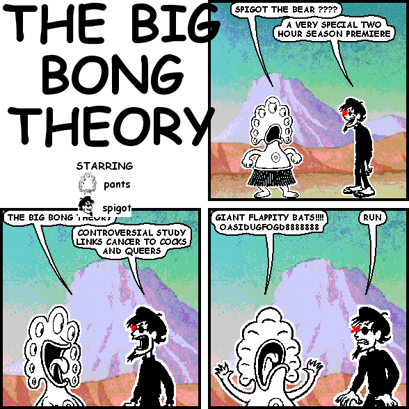 pants: SPIGOT THE BEAR ????
spigot: A VERY SPECIAL TWO HOUR SEASON PREMIERE
pants: THE BIG BONG THEORY
spigot: CONTROVERSIAL STUDY LINKS CANCER TO COCKS AND QUEERS
pants: GIANT FLAPPITY BATS !!!! OASIDUGFOGD8888888
spigot: RUN