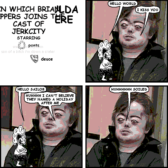 pants: HELLO WORLD
brian peppers: I KISS YOU
pants: HELLO SAILOR
brian peppers: HUHHHH I CAN'T BELIEVE THEY NAMED A HOLIDAY AFTER ME
brian peppers: HUHHHHHH SOILED